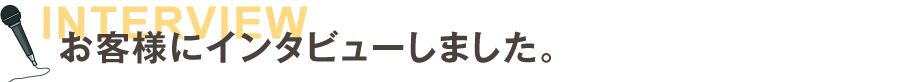 お客様にインタビューしました。