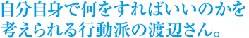 自分自身で何をすればいいのかを考えられる行動派の渡辺さん。