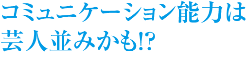 コミュニケーション能力は芸人並みかも！？