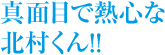 まじめで熱心な、北村くん！！