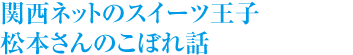 関西ネットのスイーツ王子松本さんのこぼれ話