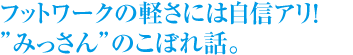 フットワークの軽さには自信アリ！！
みっさんのこぼれ話。