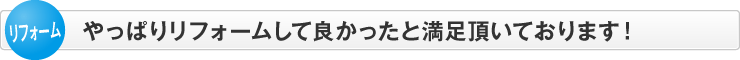 やっぱりリフォームして良かったと満足頂いております！