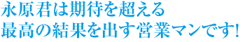 永原君は期待を超える
最高の結果を出す営業マンです！