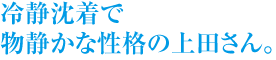 冷静沈着で物静かな性格の上田さん。