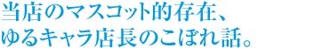 当店のマスコット的存在、ゆるキャラ店長のこぼれ話。