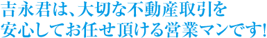 吉永君は、大切な不動産取引を安心してお任せ頂ける営業マンです！