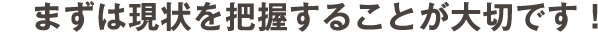 まずは現状を把握する事が大切です。