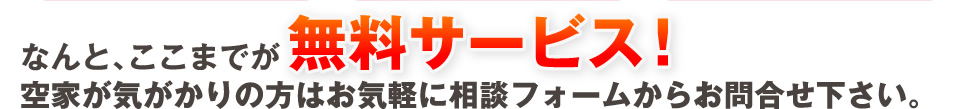 なんとここまでが無料サービス！空家が気がかりの方はお気軽に相談フォームからお問合せ下さい。